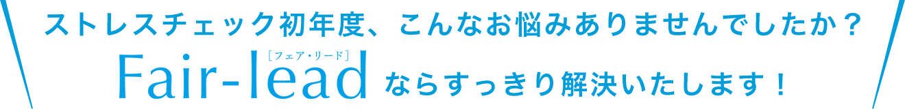 ストレスチェック初年度、こんなお悩みありませんでしたか？Fair-lead[フェア・リード]ならすっきり解決いたします！